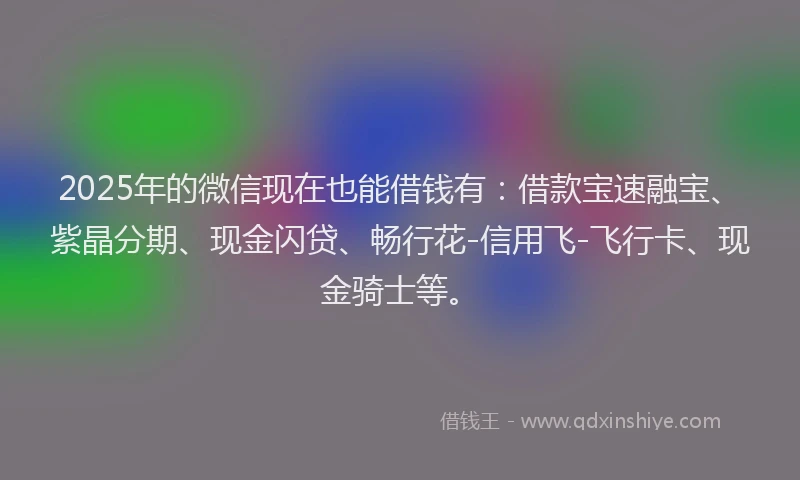 2025年的微信现在也能借钱有：借款宝速融宝、紫晶分期、现金闪贷、畅行花-信用飞-飞行卡、现金骑士等。