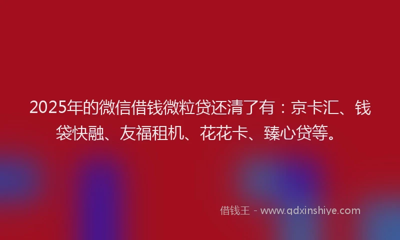 2025年的微信借钱微粒贷还清了有：京卡汇、钱袋快融、友福租机、花花卡、臻心贷等。