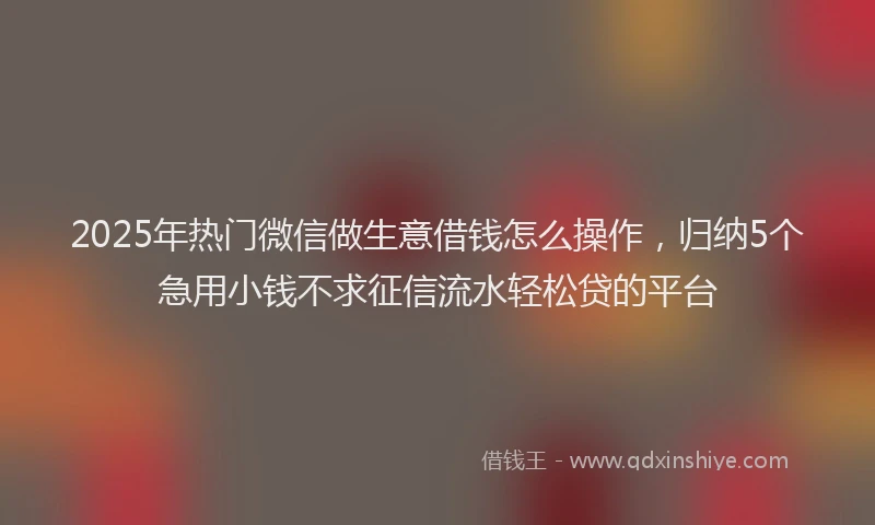 2025年热门微信做生意借钱怎么操作，归纳5个急用小钱不求征信流水轻松贷的平台
