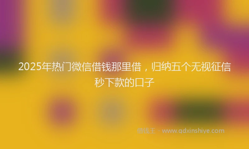 2025年热门微信借钱那里借，归纳五个无视征信秒下款的口子