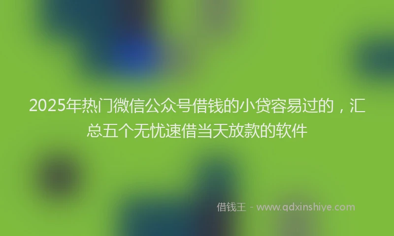2025年热门微信公众号借钱的小贷容易过的，汇总五个无忧速借当天放款的软件