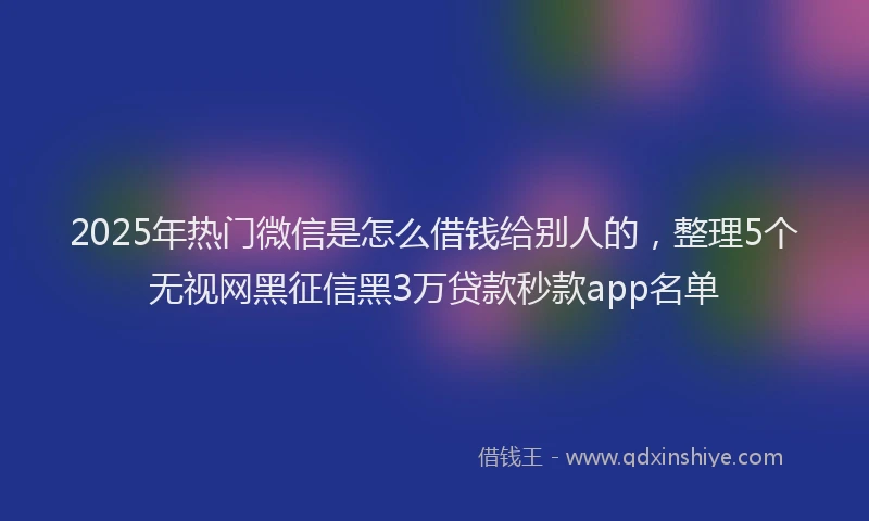 2025年热门微信是怎么借钱给别人的，整理5个无视网黑征信黑3万贷款秒款app名单