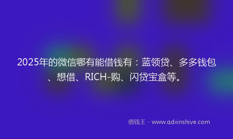 2025年的微信哪有能借钱有：蓝领贷、多多钱包、想借、RICH-购、闪贷宝盒等。