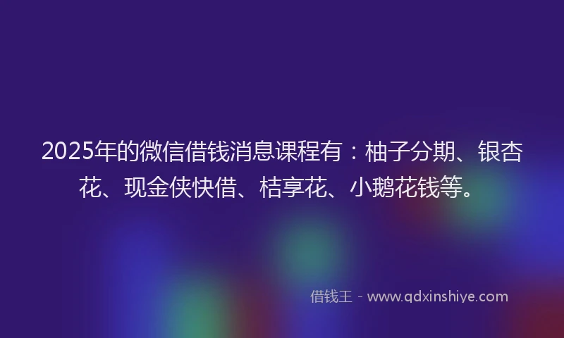 2025年的微信借钱消息课程有：柚子分期、银杏花、现金侠快借、桔享花、小鹅花钱等。