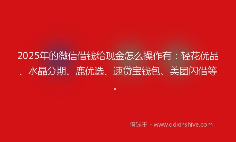 2025年的微信借钱给现金怎么操作有：轻花优品、水晶分期、鹿优选、速贷宝钱包、美团闪借等。