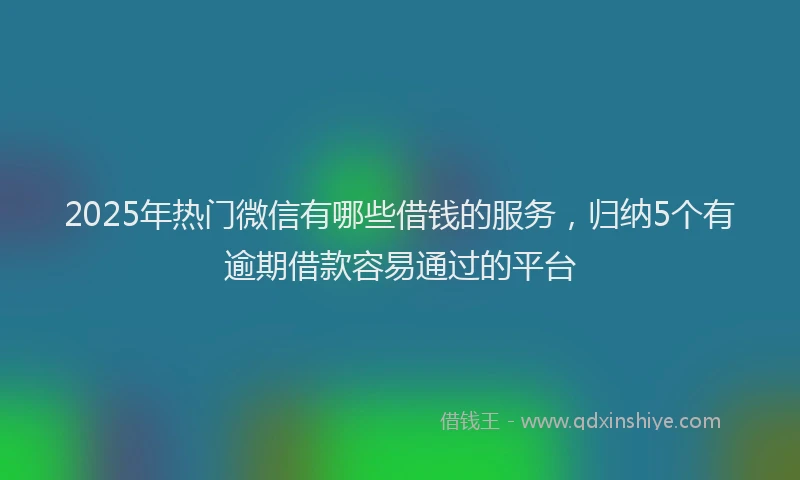 2025年热门微信有哪些借钱的服务，归纳5个有逾期借款容易通过的平台