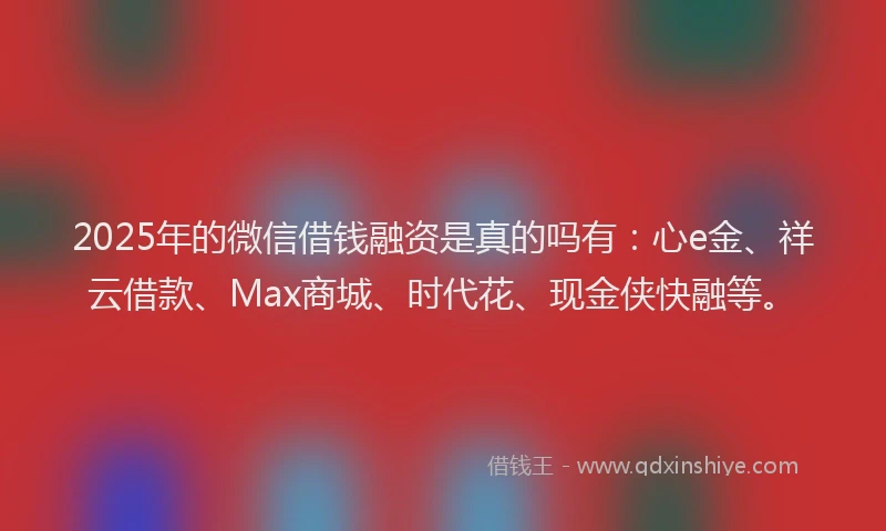 2025年的微信借钱融资是真的吗有：心e金、祥云借款、Max商城、时代花、现金侠快融等。