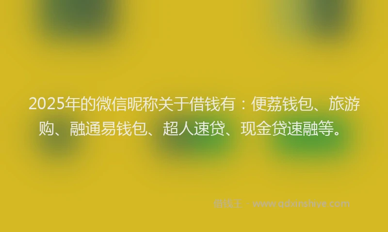 2025年的微信昵称关于借钱有：便荔钱包、旅游购、融通易钱包、超人速贷、现金贷速融等。