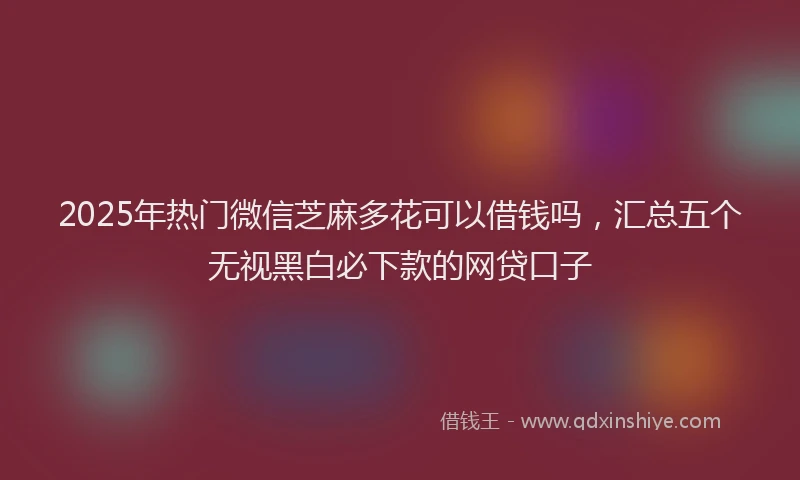 2025年热门微信芝麻多花可以借钱吗，汇总五个无视黑白必下款的网贷口子