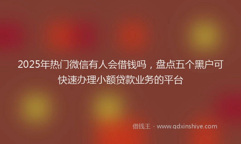 2025年热门微信有人会借钱吗，盘点五个黑户可快速办理小额贷款业务的平台