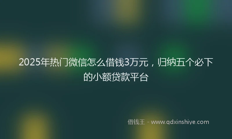 2025年热门微信怎么借钱3万元，归纳五个必下的小额贷款平台
