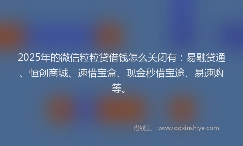 2025年的微信粒粒贷借钱怎么关闭有：易融贷通、恒创商城、速借宝盒、现金秒借宝途、易速购等。