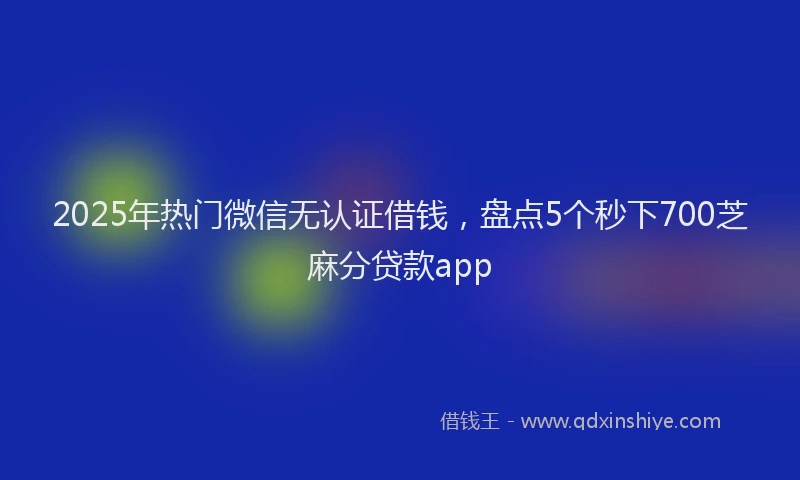 2025年热门微信无认证借钱，盘点5个秒下700芝麻分贷款app