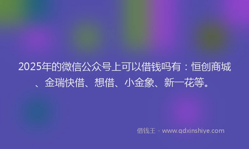 2025年的微信公众号上可以借钱吗有：恒创商城、金瑞快借、想借、小金象、新一花等。