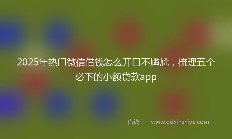 2025年热门微信借钱怎么开口不尴尬，梳理五个必下的小额贷款app