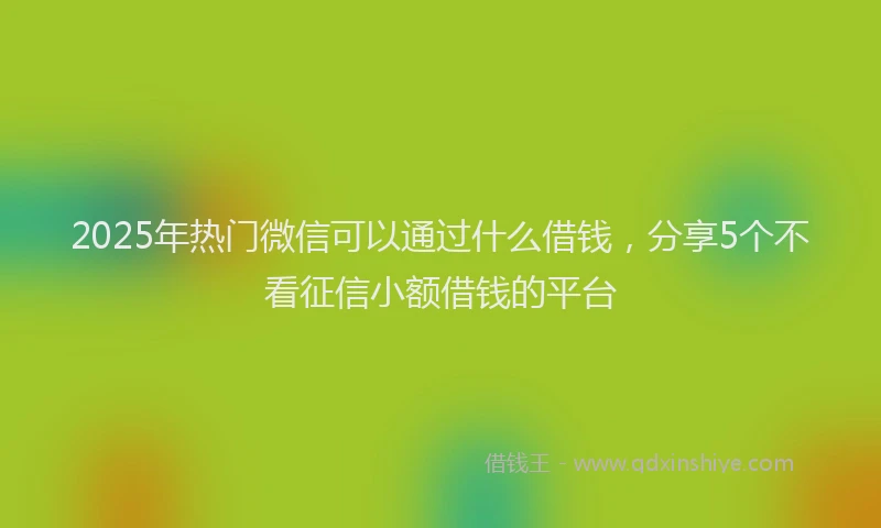 2025年热门微信可以通过什么借钱，分享5个不看征信小额借钱的平台