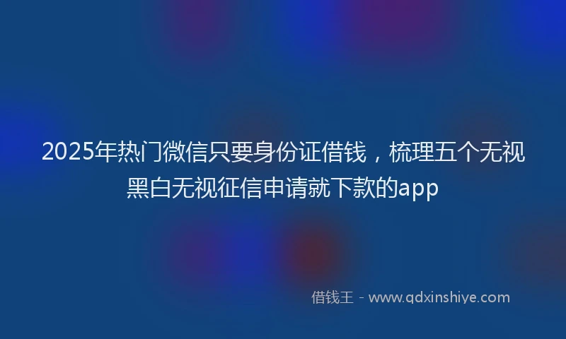 2025年热门微信只要身份证借钱，梳理五个无视黑白无视征信申请就下款的app