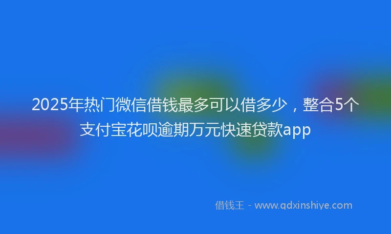 2025年热门微信借钱最多可以借多少，整合5个支付宝花呗逾期万元快速贷款app
