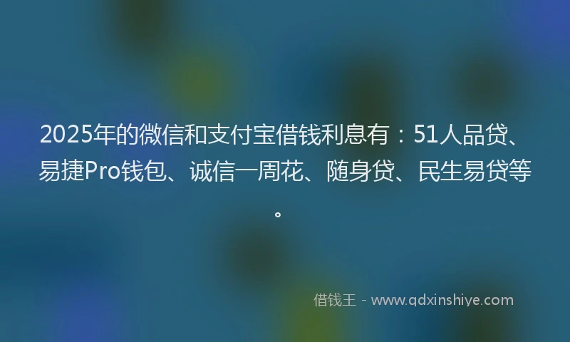 2025年的微信和支付宝借钱利息有：51人品贷、易捷Pro钱包、诚信一周花、随身贷、民生易贷等。