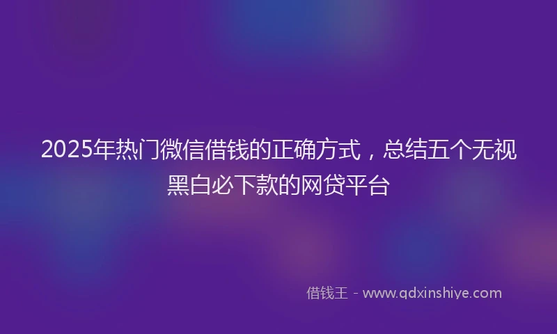 2025年热门微信借钱的正确方式，总结五个无视黑白必下款的网贷平台