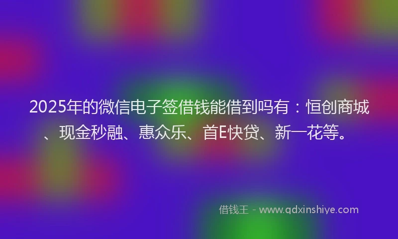 2025年的微信电子签借钱能借到吗有：恒创商城、现金秒融、惠众乐、首E快贷、新一花等。