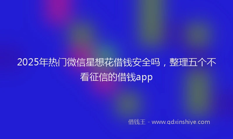 2025年热门微信星想花借钱安全吗，整理五个不看征信的借钱app