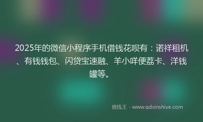 2025年的微信小程序手机借钱花呗有：诺祥租机、有钱钱包、闪贷宝速融、羊小咩便荔卡、洋钱罐等。