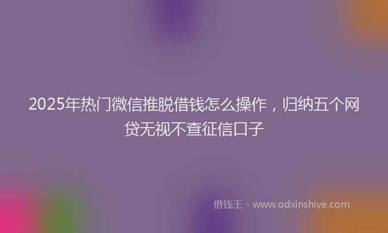 2025年热门微信推脱借钱怎么操作，归纳五个网贷无视不查征信口子