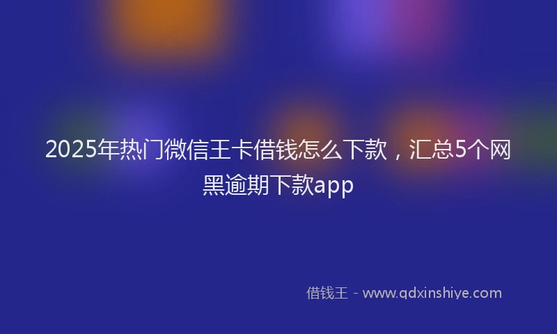2025年热门微信王卡借钱怎么下款，汇总5个网黑逾期下款app