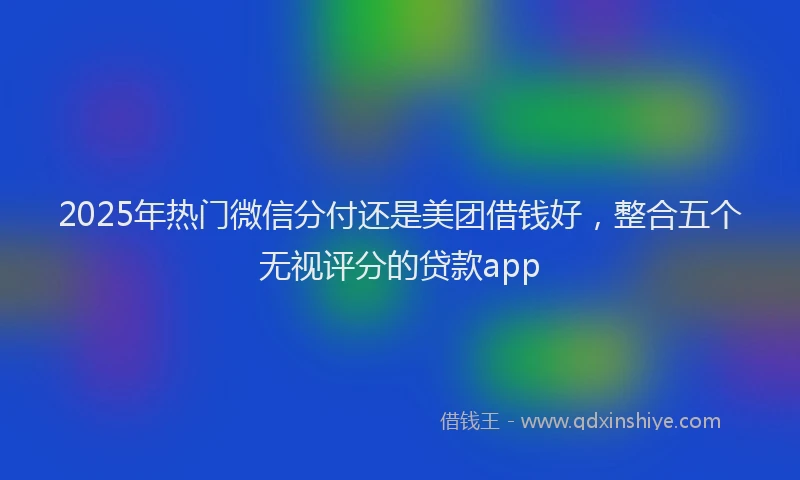 2025年热门微信分付还是美团借钱好，整合五个无视评分的贷款app