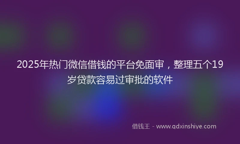 2025年热门微信借钱的平台免面审，整理五个19岁贷款容易过审批的软件