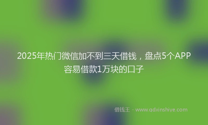 2025年热门微信加不到三天借钱，盘点5个APP容易借款1万块的口子