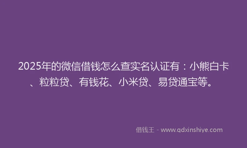 2025年的微信借钱怎么查实名认证有：小熊白卡、粒粒贷、有钱花、小米贷、易贷通宝等。