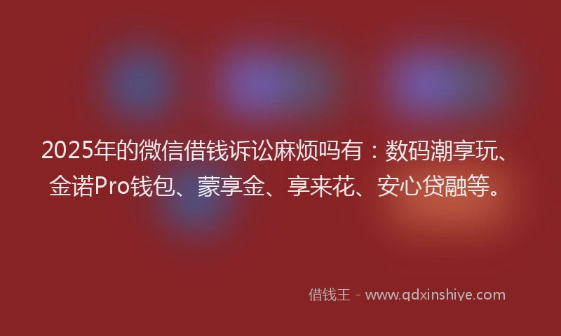 2025年的微信借钱诉讼麻烦吗有：数码潮享玩、金诺Pro钱包、蒙享金、享来花、安心贷融等。