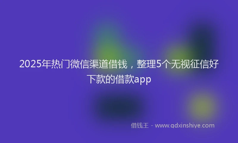 2025年热门微信渠道借钱，整理5个无视征信好下款的借款app