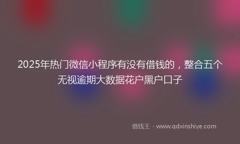 2025年热门微信小程序有没有借钱的，整合五个无视逾期大数据花户黑户口子