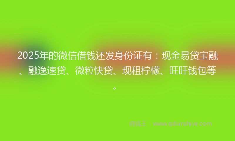 2025年的微信借钱还发身份证有：现金易贷宝融、融逸速贷、微粒快贷、现租柠檬、旺旺钱包等。