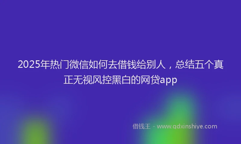 2025年热门微信如何去借钱给别人，总结五个真正无视风控黑白的网贷app