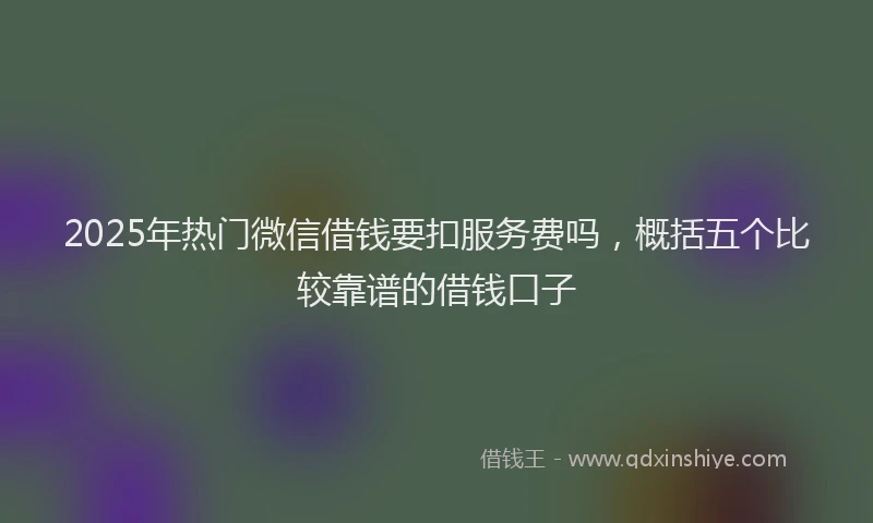 2025年热门微信借钱要扣服务费吗，概括五个比较靠谱的借钱口子