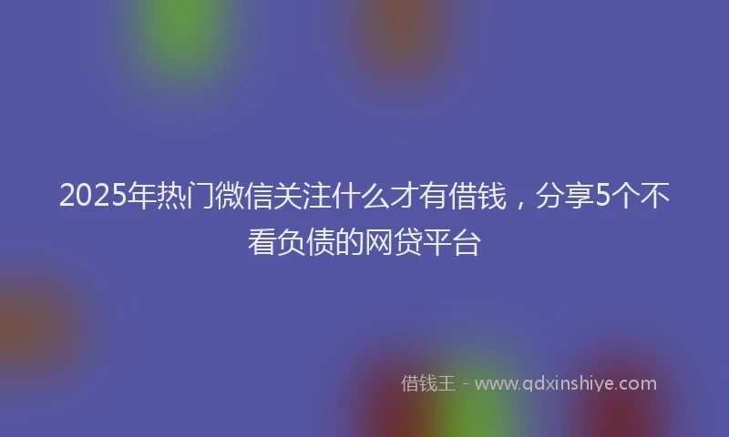 2025年热门微信关注什么才有借钱，分享5个不看负债的网贷平台