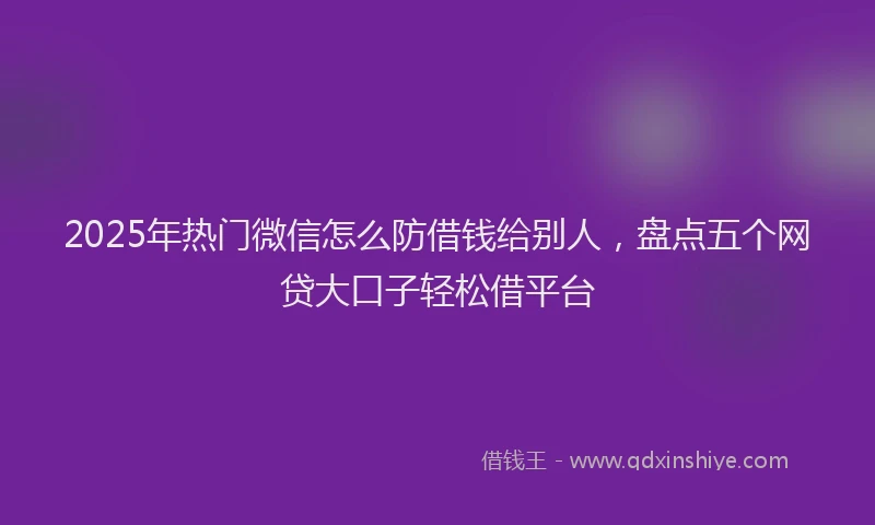 2025年热门微信怎么防借钱给别人，盘点五个网贷大口子轻松借平台
