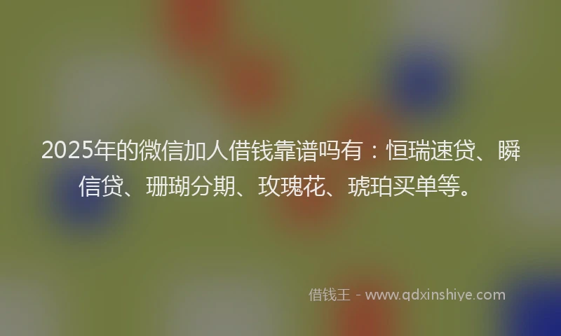 2025年的微信加人借钱靠谱吗有：恒瑞速贷、瞬信贷、珊瑚分期、玫瑰花、琥珀买单等。