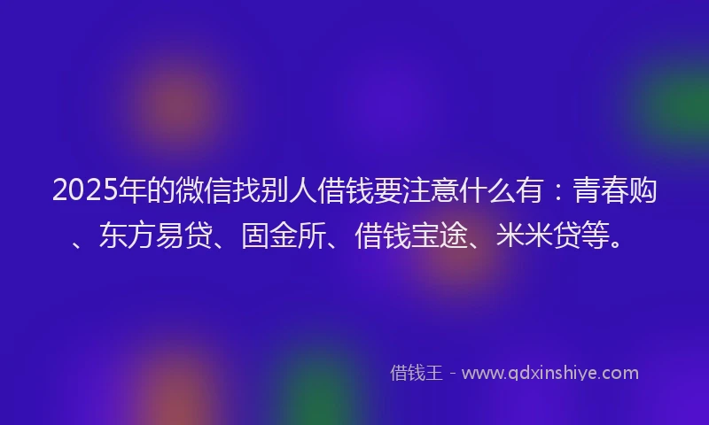 2025年的微信找别人借钱要注意什么有：青春购、东方易贷、固金所、借钱宝途、米米贷等。