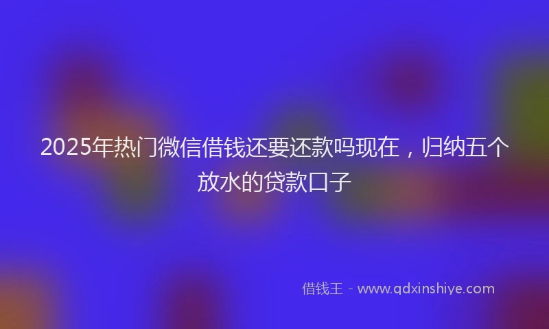 2025年热门微信借钱还要还款吗现在，归纳五个放水的贷款口子