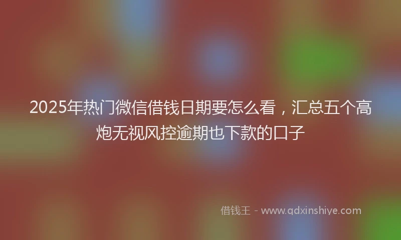 2025年热门微信借钱日期要怎么看，汇总五个高炮无视风控逾期也下款的口子