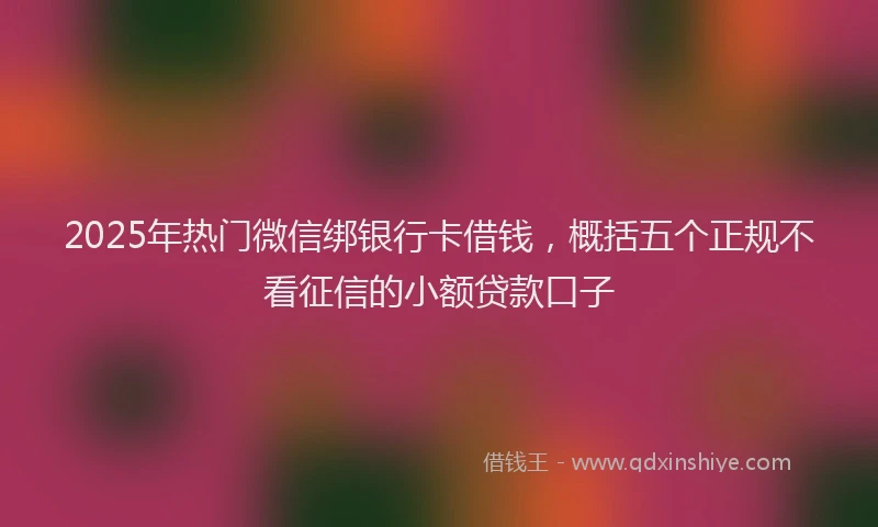 2025年热门微信绑银行卡借钱，概括五个正规不看征信的小额贷款口子