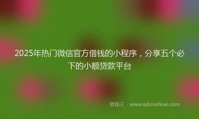 2025年热门微信官方借钱的小程序，分享五个必下的小额贷款平台