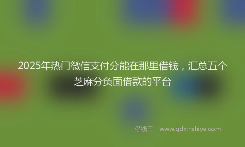 2025年热门微信支付分能在那里借钱，汇总五个芝麻分负面借款的平台