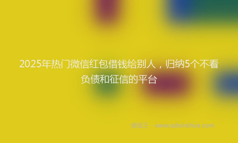 2025年热门微信红包借钱给别人，归纳5个不看负债和征信的平台
