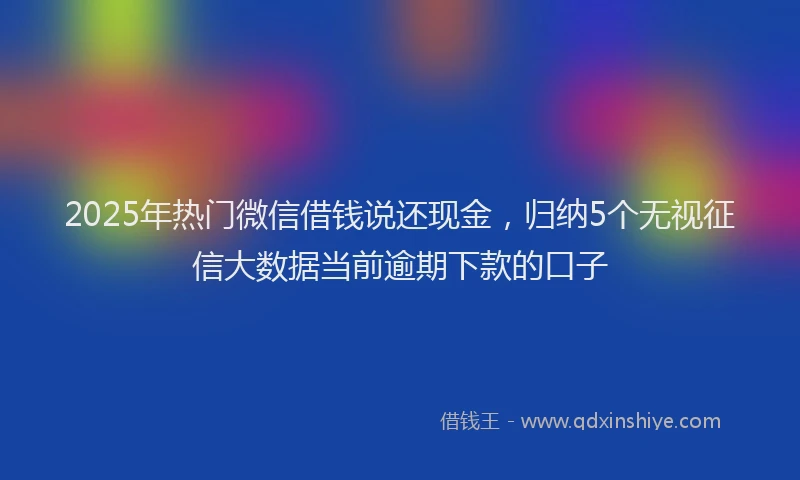 2025年热门微信借钱说还现金，归纳5个无视征信大数据当前逾期下款的口子
